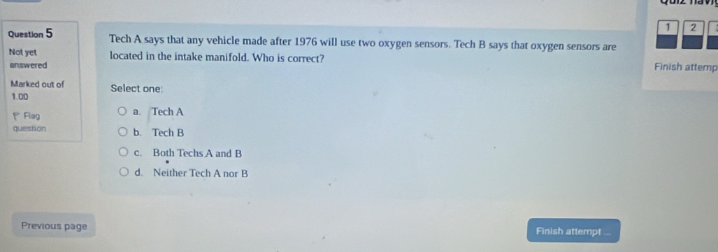 1 2
Question 5 Tech A says that any vehicle made after 1976 will use two oxygen sensors. Tech B says that oxygen sensors are
Not yet located in the intake manifold. Who is correct? Finish attemp
answered
Marked out of Select one:
1.00
* Flag a Tech A
question b. Tech B
c. Both Techs A and B
d. Neither Tech A nor B
Previous page Finish attempt ...