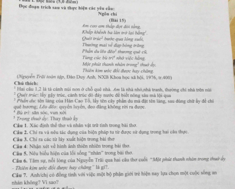 1 Độc hiểu (5,0 điểm)
Đọc đoạn trích sau và thực hiện các yêu cầu:
Ngôn chí
(Bài 15)
Am cao am thấp đợt đòi tầng,
Khấp khểnh ba làn trở lại bằng'.
Quét tr ic^2 bước qua lòng suối,
Thướng mai ve^2 đạp bóng trăng.
Phần du lẽo deo^3 thương quê cũ,
Tùng cúc bù tri^4 nhớ việc hằng.
Một phút thanh nhàn trong* thuờ ấy,
Thiên kim ước đổi được hay chăng.
(Nguyễn Trãi toàn tập, Đào Duy Anh, NXB Khoa học xã hội, 1976, tr.400)
Chú thích:
* Hai câu 1,2 là tả cảnh núi non ở chỗ quê nhà. Am là nhà nhỏ,nhà tranh, thường chỉ nhà trên núi
² Quét trúc: lấy gậy trúc, cảnh trúc dỏ đây nước đề biết nông sâu mà lội qua
* Phần du: tên làng của Hán Cao Tổ, lấy tên cây phần du mà đặt tên làng, sau dùng chữ ấy đề chỉ
quê hương; Lẽo đẽo: quyến luyến, deo đẳng không rời ra được.
* Bù trì: săn sóc, vun xới
* Trong thuở ẩy: Thay thuở ấy
Câu 1. Xác định thể thơ và nhân vật trữ tình trong bài thơ.
Câu 2. Chỉ ra và nêu tác dụng của biện pháp tu từ được sử dụng trong hai câu thực.
Câu 3. Chỉ ra các từ láy xuất hiện trong bài thơ
Câu 4: Nhận xét về hình ảnh thiên nhiên trong bài thơ.
Câu 5. Nêu biểu hiện của lối sống “nhàn” trong bài thơ.
Câu 6. Tâm sự, nỗi lòng của Nguyễn Trãi qua hai câu thơ cuối “Một phút thanh nhàn trong thuờ ấy
- Thiên kim ước đổi được hay chăng'' là gì?.
Câu 7. Anh/chị có đồng tình với việc một bộ phận giới trẻ hiện nay lựa chọn một cuộc sống an
nhàn không? Vì sao?