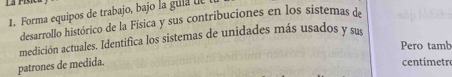 Forma equipos de trabajo, bajo la gula de 
desarrollo histórico de la Física y sus contribuciones en los sistemas de 
medición actuales. Identifica los sistemas de unidades más usados y sue 
Pero tamb 
patrones de medida. 
centímetro