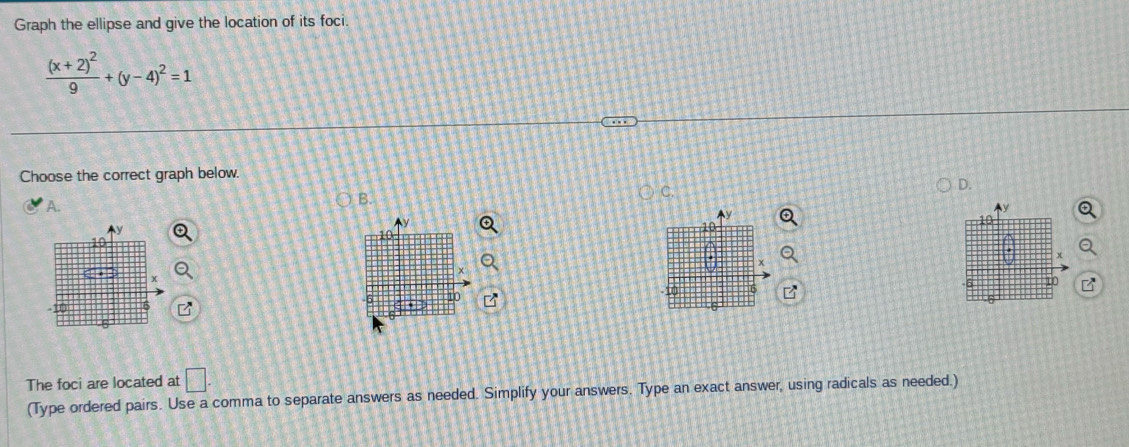 Graph the ellipse and give the location of its foci.
frac (x+2)^29+(y-4)^2=1
Choose the correct graph below. 
D. 
A. 
B. 
C. 
Ay
10
to
x
10 6 10
6
01 
The foci are located at □. 
(Type ordered pairs. Use a comma to separate answers as needed. Simplify your answers. Type an exact answer, using radicals as needed.)