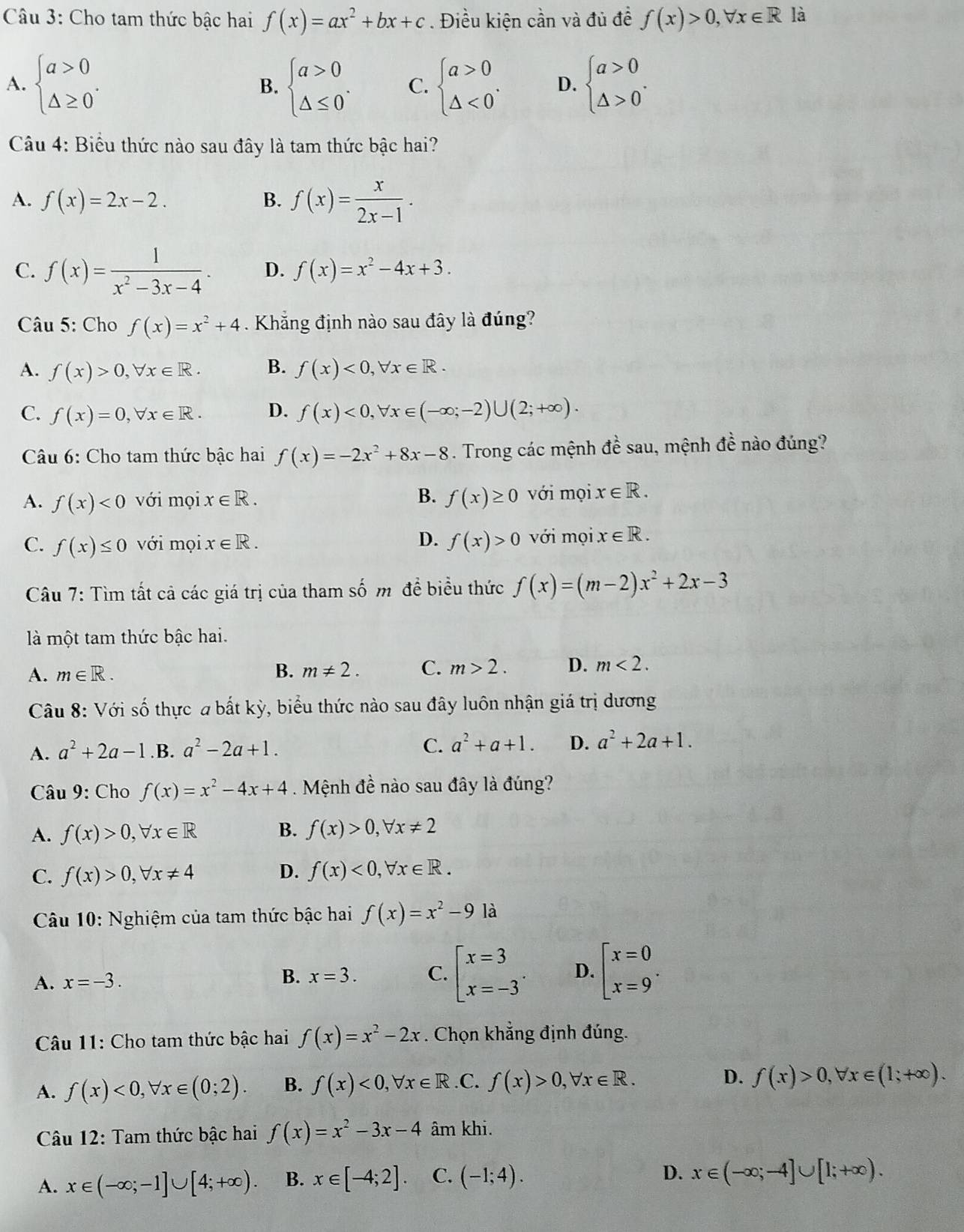 Cho tam thức bậc hai f(x)=ax^2+bx+c. Điều kiện cần và đủ đề f(x)>0,forall x∈ R là
A. beginarrayl a>0 △ ≥ 0endarray. . beginarrayl a>0 △ ≤ 0endarray. . C. beginarrayl a>0 △ <0endarray. . D. beginarrayl a>0 △ >0endarray. .
B.
Câu 4: Biểu thức nào sau đây là tam thức bậc hai?
A. f(x)=2x-2. B. f(x)= x/2x-1 .
C. f(x)= 1/x^2-3x-4 · D. f(x)=x^2-4x+3.
Câu 5: Cho f(x)=x^2+4. Khẳng định nào sau đây là đúng?
A. f(x)>0,forall x∈ R. B. f(x)<0,forall x∈ R.
C. f(x)=0,forall x∈ R. D. f(x)<0,forall x∈ (-∈fty ;-2)∪ (2;+∈fty ).
Câu 6: Cho tam thức bậc hai f(x)=-2x^2+8x-8. Trong các mệnh đề sau, mệnh đề nào đúng?
A. f(x)<0</tex> với mọi x∈ R. B. f(x)≥ 0 với mọi x∈ R.
D.
C. f(x)≤ 0 với mọi x∈ R. f(x)>0 với mọi x∈ R.
Câu 7: Tìm tất cả các giá trị của tham số m đề biểu thức f(x)=(m-2)x^2+2x-3
là một tam thức bậc hai.
A. m∈ R. B. m!= 2. C. m>2. D. m<2.
Câu 8: Với số thực a bất kỳ, biểu thức nào sau đây luôn nhận giá trị dương
A. a^2+2a-1 .B. a^2-2a+1. C. a^2+a+1. D. a^2+2a+1.
Câu 9: Cho f(x)=x^2-4x+4. Mệnh đề nào sau đây là đúng?
A. f(x)>0,forall x∈ R B. f(x)>0,forall x!= 2
C. f(x)>0,forall x!= 4 D. f(x)<0,forall x∈ R.
Câu 10: Nghiệm của tam thức bậc hai f(x)=x^2-9 là
A. x=-3. B. x=3. C. beginarrayl x=3 x=-3endarray. . D. beginarrayl x=0 x=9endarray. .
*  Câu 11: Cho tam thức bậc hai f(x)=x^2-2x. Chọn khẳng định đúng.
A. f(x)<0,forall x∈ (0;2). B. f(x)<0,forall x∈ R .C. f(x)>0,forall x∈ R. D. f(x)>0,forall x∈ (1;+∈fty ).
Câu 12: Tam thức bậc hai f(x)=x^2-3x-4 âm khi.
A. x∈ (-∈fty ;-1]∪ [4;+∈fty ). B. x∈ [-4;2]. C. (-1;4). D. x∈ (-∈fty ;-4]∪ [1;+∈fty ).