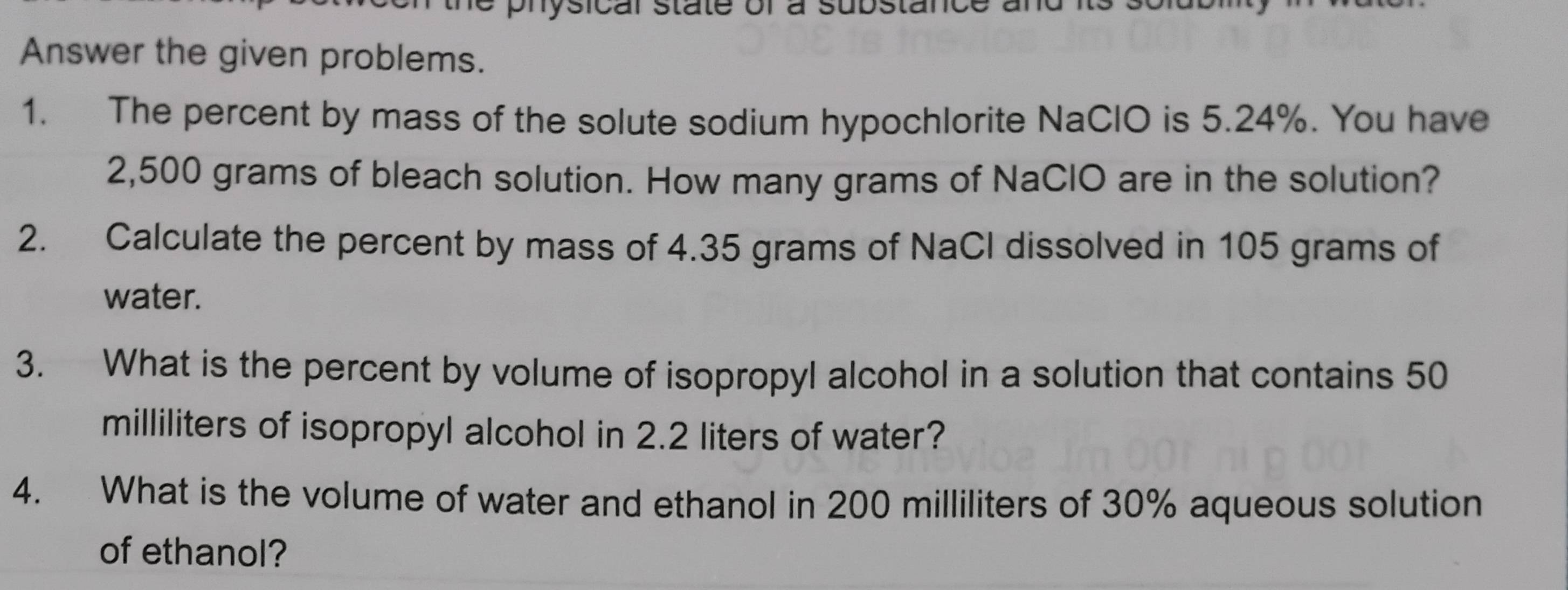 ysicar state or à substan 
Answer the given problems. 
1. The percent by mass of the solute sodium hypochlorite NaClO is 5.24%. You have
2,500 grams of bleach solution. How many grams of NaClO are in the solution? 
2. Calculate the percent by mass of 4.35 grams of NaCl dissolved in 105 grams of 
water. 
3. What is the percent by volume of isopropyl alcohol in a solution that contains 50
milliliters of isopropyl alcohol in 2.2 liters of water? 
4. What is the volume of water and ethanol in 200 milliliters of 30% aqueous solution 
of ethanol?