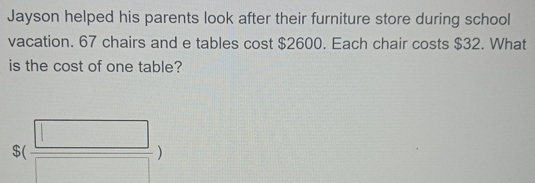 Jayson helped his parents look after their furniture store during school 
vacation. 67 chairs and e tables cost $2600. Each chair costs $32. What 
is the cost of one table?
S( □ /□  )