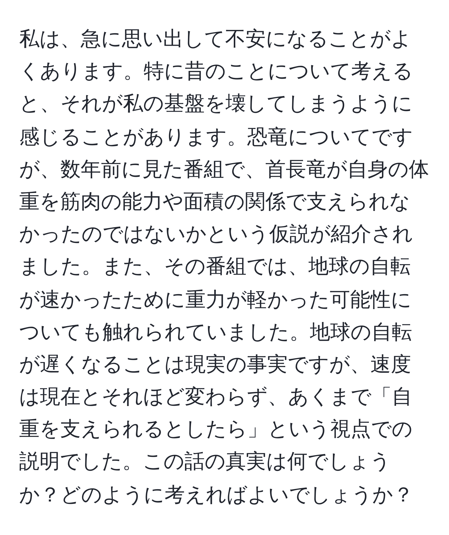 私は、急に思い出して不安になることがよくあります。特に昔のことについて考えると、それが私の基盤を壊してしまうように感じることがあります。恐竜についてですが、数年前に見た番組で、首長竜が自身の体重を筋肉の能力や面積の関係で支えられなかったのではないかという仮説が紹介されました。また、その番組では、地球の自転が速かったために重力が軽かった可能性についても触れられていました。地球の自転が遅くなることは現実の事実ですが、速度は現在とそれほど変わらず、あくまで「自重を支えられるとしたら」という視点での説明でした。この話の真実は何でしょうか？どのように考えればよいでしょうか？