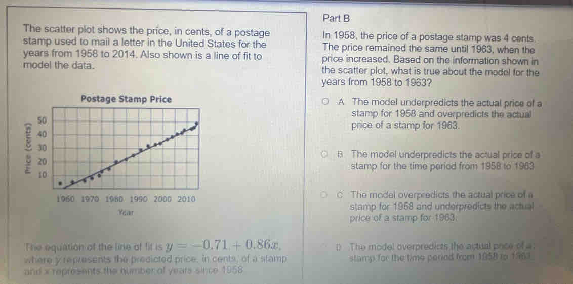 The scatter plot shows the price, in cents, of a postage In 1958, the price of a postage stamp was 4 cents
stamp used to mail a letter in the United States for the The price remained the same until 1963, when the
years from 1958 to 2014. Also shown is a line of fit to price increased. Based on the information shown in
model the data. the scatter plot, what is true about the model for the
years from 1958 to 1963?
Postage Stamp Price A. The model underpredicts the actual price of a
stamp for 1958 and overpredicts the actual
price of a stamp for 1963.
B The model underpredicts the actual price of a
stamp for the time period from 1958 to 1963
1960 1970 1980 1990 2000 2010 C. The model overpredicts the actual price of a
Year stamp for 1958 and underpredicts the actual
price of a stamp for 1963.
The equation of the line of fit is y=-0.71+0.86x. D The model overpredicts the actual pnce of a
where y represents the predicted price, in cents, of a stamp stamp for the time peried from 1858 to 1963
and x represents the number of years since 1958