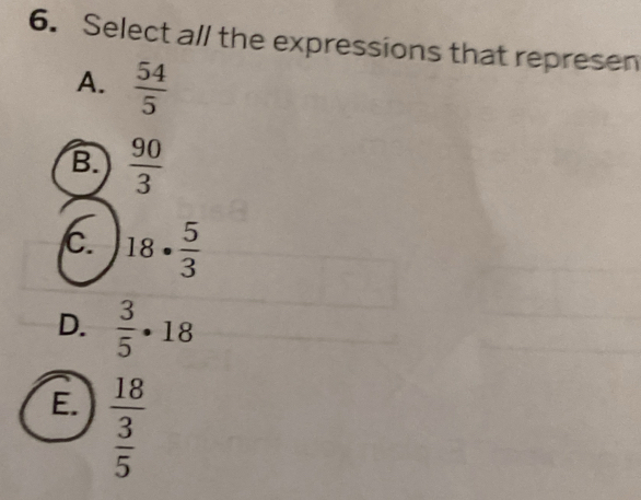 Select all the expressions that represen
A.  54/5 
B.  90/3 
C. 18·  5/3 
D.  3/5 · 18
E. frac 18 3/5 