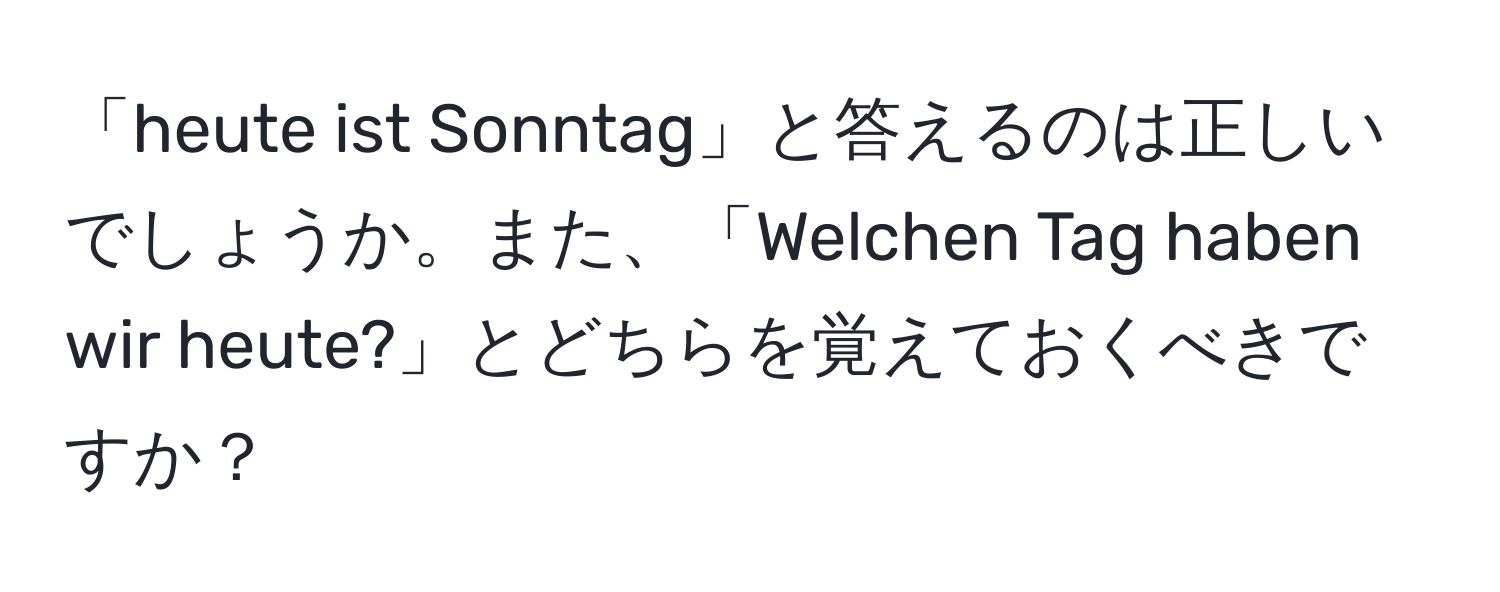 「heute ist Sonntag」と答えるのは正しいでしょうか。また、「Welchen Tag haben wir heute?」とどちらを覚えておくべきですか？