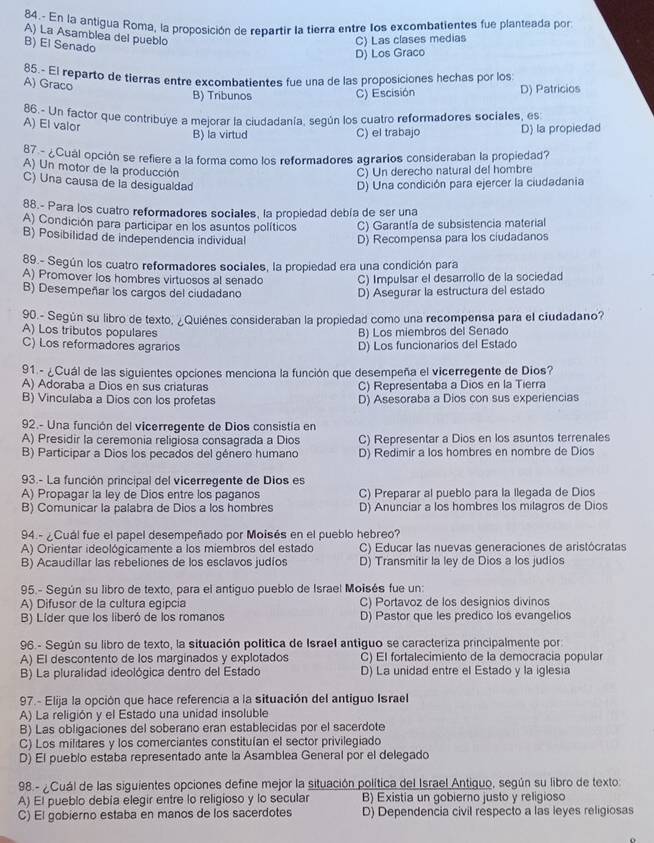 84.- En la antigua Roma, la proposición de repartir la tierra entre los excombatientes fue planteada por
A) La Asamblea del pueblo
B) El Senado
C) Las clases medias
D) Los Graco
85.- El reparto de tierras entre excombatientes fue una de las proposiciones hechas por los:
A) Graco
B) Tribunos C) Escisión D) Patricios
86.- Un factor que contribuye a mejorar la ciudadanía, según los cuatro reformadores sociales, es
A) El valor
B) la virtud C) el trabajo D) la propiedad
87 - ¿Cual opción se refiere a la forma como los reformadores agrarios consideraban la propiedad?
A) Un motor de la producción C) Un derecho natural del hombre
C) Una causa de la desigualdad D) Una condición para ejercer la ciudadania
88.- Para los cuatro reformadores sociales, la propiedad debía de ser una
A) Condición para participar en los asuntos políticos C) Garantía de subsistencia material
B) Posibilidad de independencia individual
D) Recompensa para los ciudadanos
89.- Según los cuatro reformadores sociales, la propiedad era una condición para
A) Promover los hombres virtuosos al senado C) Impulsar el desarrollo de la sociedad
B) Desempeñar los cargos del ciudadano D) Asegurar la estructura del estado
90.- Según su libro de texto, ¿Quiénes consideraban la propiedad como una recompensa para el ciudadano?
A) Los tributos populares B) Los miembros del Senado
C) Los reformadores agrarios D) Los funcionarios del Estado
91 - ¿Cuál de las siguientes opciones menciona la función que desempeña el vicerregente de Dios?
A) Adoraba a Dios en sus criaturas C) Representaba a Dios en la Tierra
B) Vinculaba a Dios con los profetas D) Asesoraba a Dios con sus experiencias
92.- Una función del vicerregente de Dios consistía en
A) Presidir la ceremonia religiosa consagrada a Dios C) Representar a Dios en los asuntos terrenales
B) Participar a Dios los pecados del género humano D) Redimir a los hombres en nombre de Dios
93.- La función principal del vicerregente de Dios es
A) Propagar la ley de Dios entre los paganos C) Preparar al pueblo para la llegada de Dios
B) Comunicar la palabra de Dios a los hombres D) Anunciar a los hombres los milagros de Dios
94.- ¿Cuál fue el papel desempeñado por Moisés en el pueblo hebreo?
A) Orientar ideológicamente a los miembros del estado C) Educar las nuevas generaciones de aristócratas
B) Acaudillar las rebeliones de los esclavos judíos D) Transmitir la ley de Dios a los judios
95.- Según su libro de texto, para el antiguo pueblo de Israel Moisés fue un:
A) Difusor de la cultura egipcia C) Portavoz de los designios divinos
B) Líder que los liberó de los romanos D) Pastor que les predico los evangelios
96.- Según su libro de texto, la situación política de Israel antiguo se caracteriza principalmente por:
A) El descontento de los marginados y explotados C) El fortalecimiento de la democracia popular
B) La pluralidad ideológica dentro del Estado D) La unidad entre el Estado y la iglesia
97.- Elija la opción que hace referencia a la situación del antiguo Israel
A) La religión y el Estado una unidad insoluble
B) Las obligaciones del soberano eran establecidas por el sacerdote
C) Los militares y los comerciantes constituían el sector privilegiado
D) El pueblo estaba representado ante la Asamblea General por el delegado
98.- ¿Cuál de las siguientes opciones define mejor la situación política del Israel Antiguo, según su libro de texto:
A) El pueblo debía elegir entre lo religioso y lo secular B) Existia un gobierno justo y religioso
C) El gobierno estaba en manos de los sacerdotes D) Dependencia civil respecto a las leyes religiosas