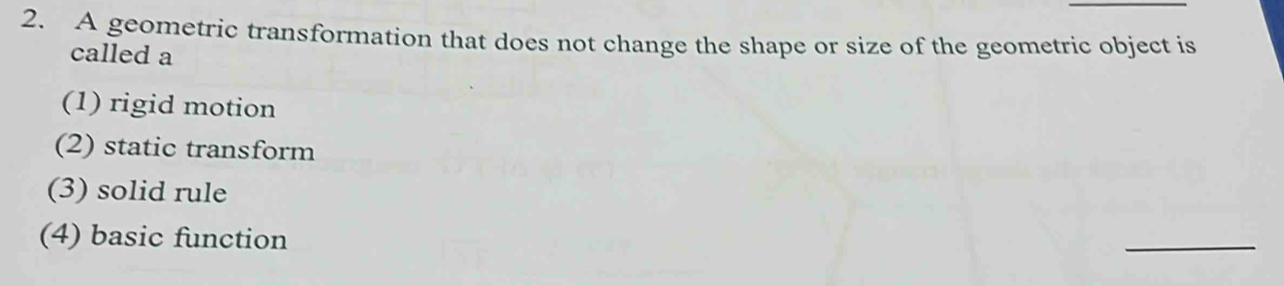 A geometric transformation that does not change the shape or size of the geometric object is
called a
(1) rigid motion
(2) static transform
(3) solid rule
(4) basic function
_