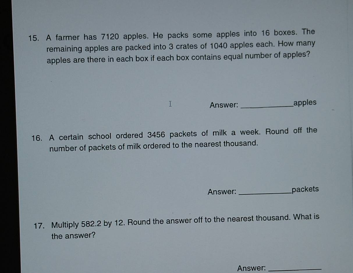 A farmer has 7120 apples. He packs some apples into 16 boxes. The 
remaining apples are packed into 3 crates of 1040 apples each. How many 
apples are there in each box if each box contains equal number of apples? 
Answer:_ apples 
16. A certain school ordered 3456 packets of milk a week. Round off the 
number of packets of milk ordered to the nearest thousand. 
Answer: _packets 
17. Multiply 582.2 by 12. Round the answer off to the nearest thousand. What is 
the answer? 
Answer:_