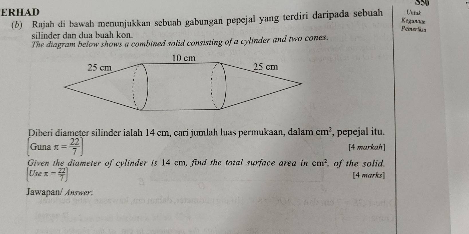 ERHAD Untuk 
(b) Rajah di bawah menunjukkan sebuah gabungan pepejal yang terdiri daripada sebuah 
Kegunaan 
Pemeriksa 
silinder dan dua buah kon. 
The diagram below shows a combined solid consisting of a cylinder and two cones. 
Diberi diameter silinder ialah 14 cm, cari jumlah luas permukaan, dalam cm^2 , pepejal itu. 
Guna π = 22/7 ] [4 markah] 
Given the diameter of cylinder is 14 cm, find the total surface area in cm^2 , of the solid. 
Use π = 22/7 )
[4 marks] 
Jawapan/ Answer: