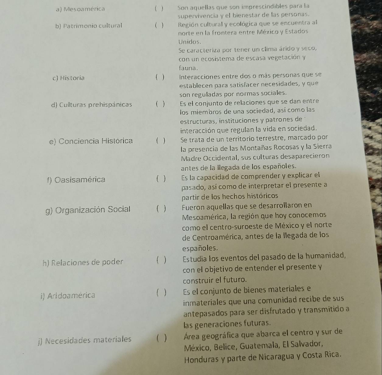 Mesoamérica ( ) Son aquellas que son imprescindibles para la
supervivencia y el bienestar de las personas.
b) Patrimonio cultural ( )  Región cultural y ecológica que se encuentra al
norte en la frontera entre México y Estados
Unidos.
Se caracteriza por tener un clima árido y seco,
con un ecosístema de escasa vegetación y
fauna.
c) Historia ( )  Interacciones entre dos o más personas que se
establecen para satisfacer necesídades, y que
son reguladas por normas sociales.
d) Culturas prehispánicas ( ) Es el conjunto de relaciones que se dan entre
los miembros de una sociedad, así como las
estructuras, instituciones y patrones de 
interacción que regulan la vida en sociedad.
e) Conciencia Histórica ( ) Se trata de un território terrestre, marcado por
la presencia de las Montañas Rocosas y la Sierra
Madre Occidental, sus culturas desaparecieron
antes de la llegada de los españoles.
f) Oasisamérica ( ) Es la capacidad de comprender y explicar el
pasado, así como de interpretar el presente a
partir de los hechos históricos
g) Organización Social  Fueron aquellas que se desarrollaron en
Mesoamérica, la región que hoy conocemos
como el centro-suroeste de México y el norte
de Centroamérica, antes de la llegada de los
españoles.
h) Relaciones de poder ( )  Estudia los eventos del pasado de la humanidad,
con el objetivo de entender el presente y
construir el futuro.
i) Aridoamérica Es el conjunto de bienes materiales e
( )
inmateriales que una comunidad recibe de sus
antepasados para ser disfrutado y transmitido a
las generaciones futuras.
j) Necesidades materiales ( ) Área geográfica que abarca el centro y sur de
México, Belice, Guatemala, El Salvador,
Honduras y parte de Nicaragua y Costa Rica.