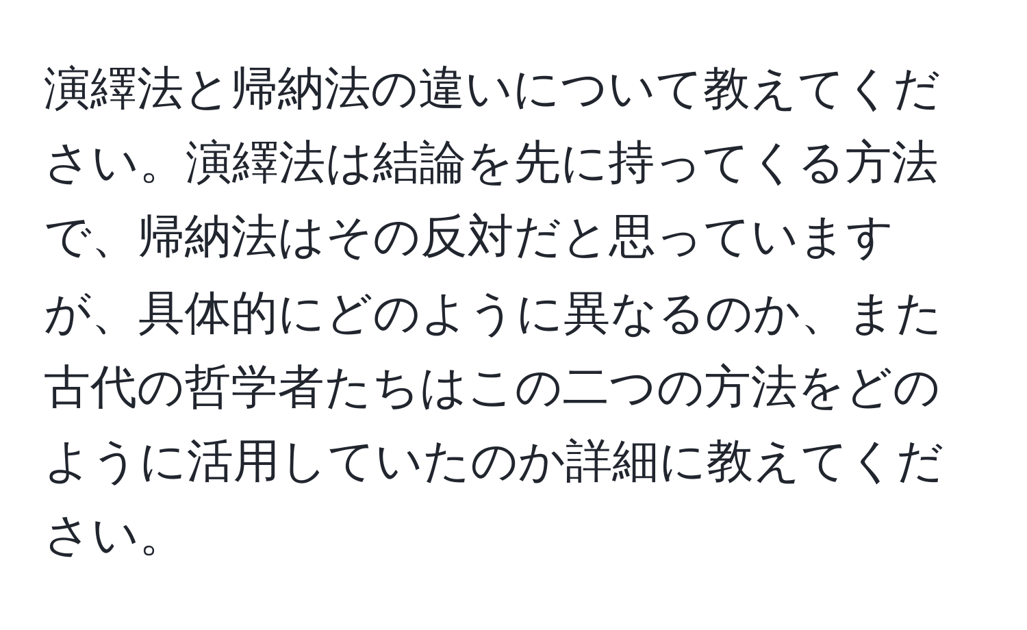 演繹法と帰納法の違いについて教えてください。演繹法は結論を先に持ってくる方法で、帰納法はその反対だと思っていますが、具体的にどのように異なるのか、また古代の哲学者たちはこの二つの方法をどのように活用していたのか詳細に教えてください。