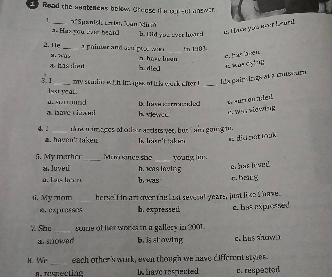 Read the sentences below. Choose the correct answer.
1._ of Spanish artist, Joan Miró?
a. Has you ever heard b. Did you ever heard c. Have you ever heard
2. He _a painter and sculptor who _in 1983.
a. was b. have been
c. has been
a. has died b. died
c. was dying
3.I _my studio with images of his work after I _his paintings at a museum
last year.
a. surround b. have surrounded c. surrounded
a. have viewed b. viewed
c. was viewing
4. I _down images of other artists yet, but I am going to.
a. haven’t taken b. hasn’t taken
c. did not took
5. My mother _Miró since she _young too.
a. loved b. was loving
c. has loved
a. has been b. was
c. being
6. My mom _herself in art over the last several years, just like I have.
a. expresses b. expressed
c. has expressed
7. She _some of her works in a gallery in 2001.
a. showed b. is showing c. has shown
8. We _each other’s work, even though we have different styles.
a. respecting b. have respected c. respected