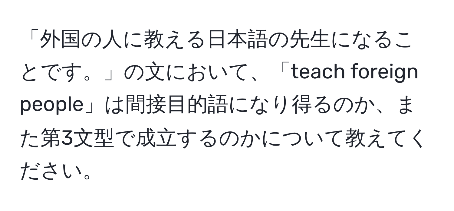 「外国の人に教える日本語の先生になることです。」の文において、「teach foreign people」は間接目的語になり得るのか、また第3文型で成立するのかについて教えてください。