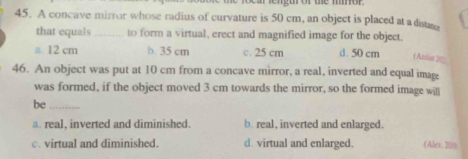 ocar lengur or the mior.
45. A concave mirror whose radius of curvature is 50 cm, an object is placed at a distane
that equals ..... to form a virtual, erect and magnified image for the object.
a 12 cm b 35 cm c. 25 cm d. 50 cm ( Assias 202
46. An object was put at 10 cm from a concave mirror, a real, inverted and equal image
was formed, if the object moved 3 cm towards the mirror, so the formed image will
be_
a real, inverted and diminished. b. real, inverted and enlarged.
c. virtual and diminished. d. virtual and enlarged. (Alex. 201