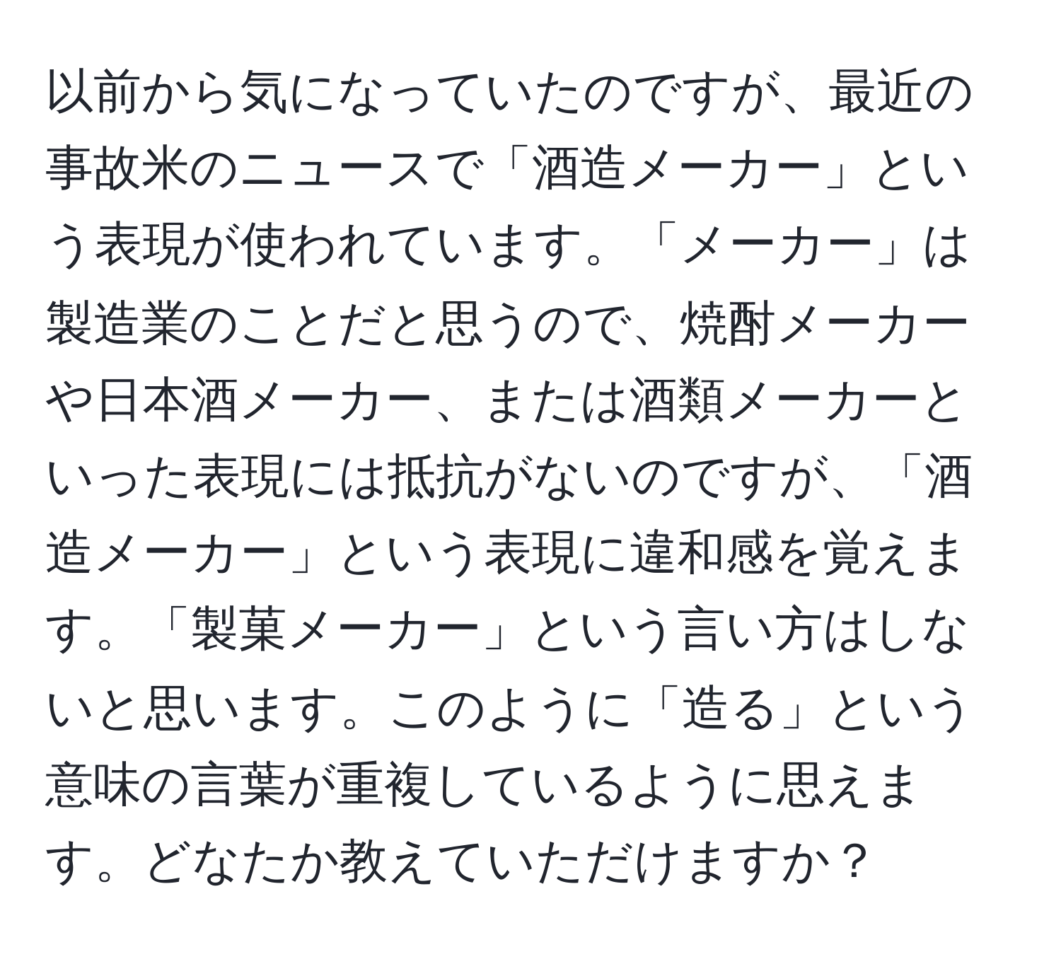 以前から気になっていたのですが、最近の事故米のニュースで「酒造メーカー」という表現が使われています。「メーカー」は製造業のことだと思うので、焼酎メーカーや日本酒メーカー、または酒類メーカーといった表現には抵抗がないのですが、「酒造メーカー」という表現に違和感を覚えます。「製菓メーカー」という言い方はしないと思います。このように「造る」という意味の言葉が重複しているように思えます。どなたか教えていただけますか？