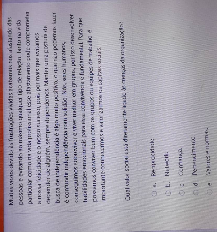 Muitas vezes devido às frustrações vividas acabamos nos afastando das
pessoas e evitando ao máximo qualquer tipo de relação. Tanto na vida
particular como na vida profissional esse afastamento pode comprometer
a nossa felicidade e o nosso sucesso, pois por mais que evitamos
depender de alguém, sempre dependemos. Manter uma postura de
busca de independência é algo muito positivo, o que não podemos fazer
é confundir independência com solidão. Nós, seres humanos,
conseguimos sobreviver e viver melhor em grupos, por isso desenvolver
habilidades emocionais para essa convivência é fundamental. Para que
possamos conviver bem com os grupos ou equipes de trabalho, é
importante conhecermos e valorizarmos os capitais sociais.
Qual valor social está diretamente ligado às crenças da organização?
a. Reciprocidade.
b. Network.
c. Confiança.
d. Pertencimento.
e. Valores e normas.