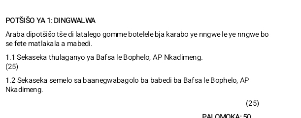 PO TŠI ŠO YA 1: DINGWAL WA 
Araba dipotšišo tše di latalego gomme botelele bja karabo ye nngwe le ye nngwe bo 
se fete matlakala a mabedi. 
1.1 Sekaseka thulaganyo ya Bafsa le Bophelo, AP Nkadimeng. 
(25) 
1.2 Sekaseka semelo sa baanegwabagolo ba babedi ba Bafsa le Bophelo, AP 
Nka dimen g. 
(25) 
PALOMOKA: 50