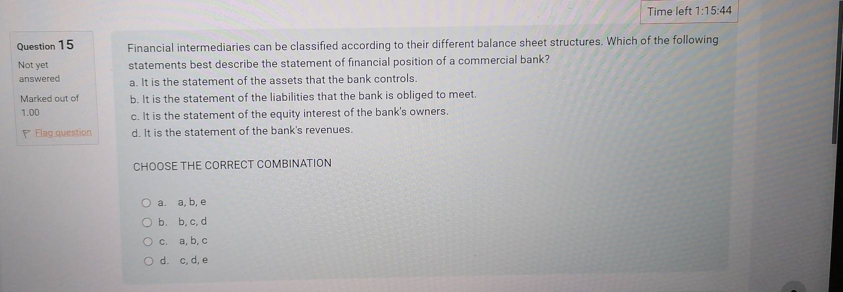 Time left 1:15:44 
Question 15 Financial intermediaries can be classified according to their different balance sheet structures. Which of the following
Not yet statements best describe the statement of financial position of a commercial bank?
answered
a. It is the statement of the assets that the bank controls.
Marked out of b. It is the statement of the liabilities that the bank is obliged to meet.
1.00
c. It is the statement of the equity interest of the bank's owners.
Flag question d. It is the statement of the bank's revenues.
CHOOSE THE CORRECT COMBINATION
a. a, b, e
b. b, c, d
c. a, b, c
d. c, d, e