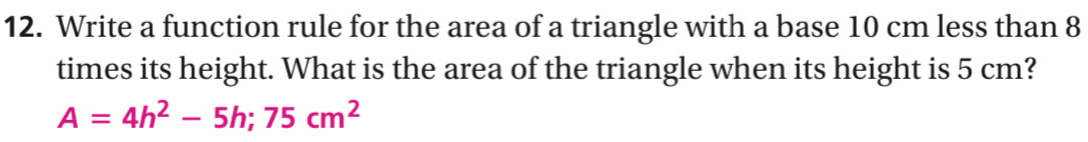 Write a function rule for the area of a triangle with a base 10 cm less than 8
times its height. What is the area of the triangle when its height is 5 cm?
A=4h^2-5h;75cm^2
