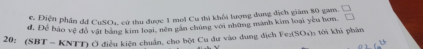 c. Điện phân dd ( CuSO_4 , cứ thu được 1 mol Cu thì khối lượng dung dịch giảm 80 gam. _ 1
d. Để bảo vệ đồ vật bằng kim loại, nên gắn chúng với những mảnh kim loại yếu hơn. □ 
20: (SBT-KNTT) Ở Ở điều kiện chuẩn, cho bột Cu dư vào dung dịch Fe_2(SO_4)_3 tới khi phản