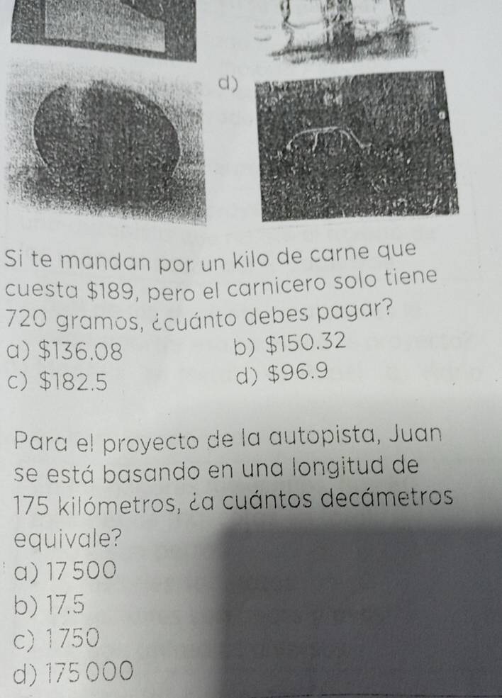 Si te mandan por un kilo de carne que
cuesta $189, pero el carnicero solo tiene
720 gramos, ¿cuánto debes pagar?
a) $136.08
b) $150.32
c $182.5
d) $96.9
Para el proyecto de la autopista, Juan
se está basando en una longitud de
175 kilómetros, ¿a cuántos decámetros
equivale?
a) 17500
b) 17.5
c) 1750
d) 175 000