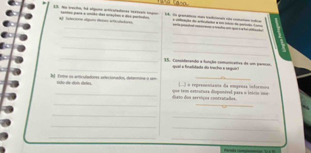 No trecho, há alguns articuladores textuais impor- 14. Os gramáticos mais tradicionais não costumam indica 
santes para a união das orações e dos períodos a utilização do articulador e em início de período. Como 
a) Selecione alguns desses articuladores. seria possível reescrever o trecho em que o a foi utilizadol 
_ 
_ 
_ 
_ 
_ 
_ 
15. Considerando a função comunicativa de um parecer, 
_qual a finalidade do trecho a seguir? 
b) Entre os articuladores selecionados, determine o sen- [...] o representante da empresa informou 
tido de dois deles. 
_que tem estrutura disponível para o início ime- 
diato dos serviços contratados. 
_ 
_ 
_ 
_ 
_ 
_ 
_ 
_ 
_ 
_ 
_ 
Parada complementar: 13 à 15