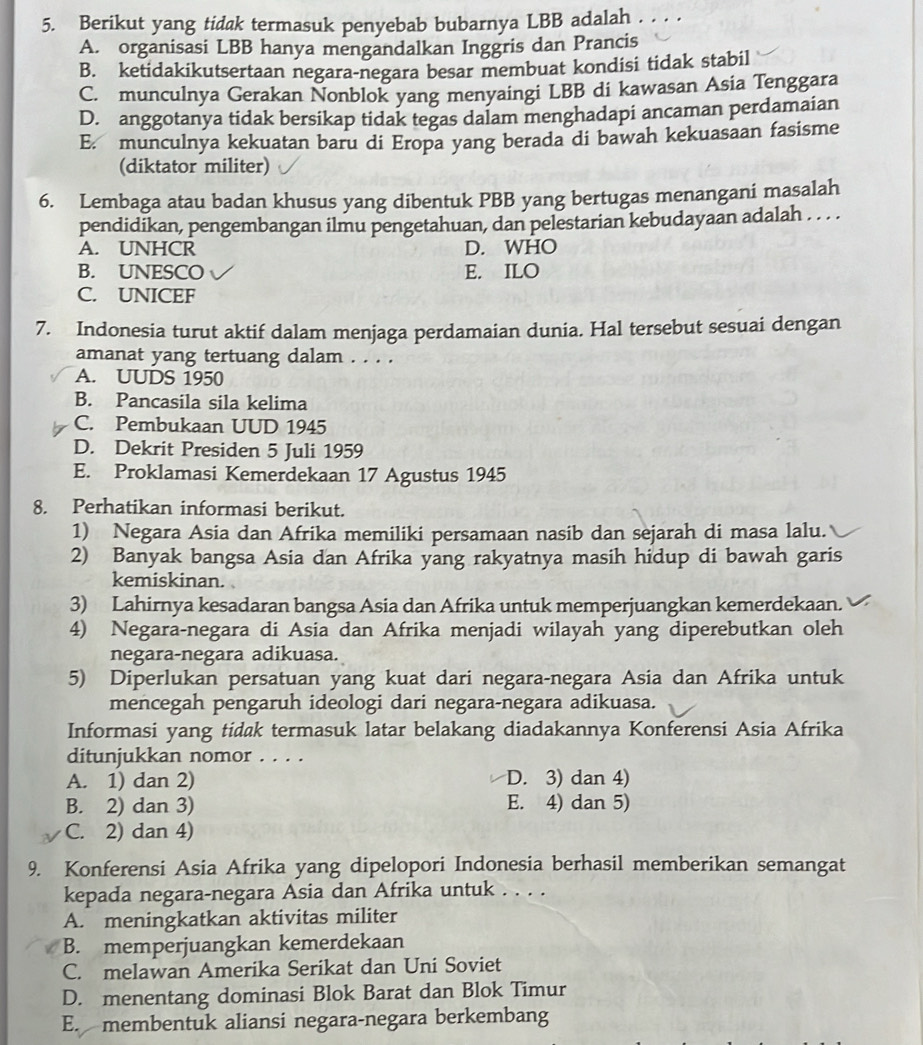 Berikut yang tidak termasuk penyebab bubarnya LBB adalah . . . .
A. organisasi LBB hanya mengandalkan Inggris dan Prancis
B. ketidakikutsertaan negara-negara besar membuat kondisi tidak stabil
C. munculnya Gerakan Nonblok yang menyaingi LBB di kawasan Asia Tenggara
D. anggotanya tidak bersikap tidak tegas dalam menghadapi ancaman perdamaian
E. munculnya kekuatan baru di Eropa yang berada di bawah kekuasaan fasisme
(diktator militer)
6. Lembaga atau badan khusus yang dibentuk PBB yang bertugas menangani masalah
pendidikan, pengembangan ilmu pengetahuan, dan pelestarian kebudayaan adalah . . . .
A. UNHCR D. WHO
B. UNESCO E. ILO
C. UNICEF
7. Indonesia turut aktif dalam menjaga perdamaian dunia. Hal tersebut sesuai dengan
amanat yang tertuang dalam . . . .
A. UUDS 1950
B. Pancasila sila kelima
C. Pembukaan UUD 1945
D. Dekrit Presiden 5 Juli 1959
E. Proklamasi Kemerdekaan 17 Agustus 1945
8. Perhatikan informasi berikut.
1) Negara Asia dan Afrika memiliki persamaan nasib dan sejarah di masa lalu.
2) Banyak bangsa Asia dan Afrika yang rakyatnya masih hidup di bawah garis
kemiskinan.
3) Lahirnya kesadaran bangsa Asia dan Afrika untuk memperjuangkan kemerdekaan.
4) Negara-negara di Asia dan Afrika menjadi wilayah yang diperebutkan oleh
negara-negara adikuasa.
5) Diperlukan persatuan yang kuat dari negara-negara Asia dan Afrika untuk
mencegah pengaruh ideologi dari negara-negara adikuasa.
Informasi yang tidak termasuk latar belakang diadakannya Konferensi Asia Afrika
ditunjukkan nomor . . . .
A. 1) dan 2) D. 3) dan 4)
B. 2) dan 3) E. 4) dan 5)
C. 2) dan 4)
9. Konferensi Asia Afrika yang dipelopori Indonesia berhasil memberikan semangat
kepada negara-negara Asia dan Afrika untuk . . . .
A. meningkatkan aktivitas militer
B. memperjuangkan kemerdekaan
C. melawan Amerika Serikat dan Uni Soviet
D. menentang dominasi Blok Barat dan Blok Timur
E. membentuk aliansi negara-negara berkembang
