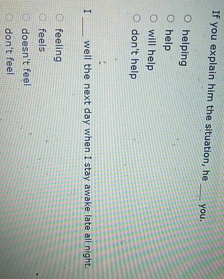 If you explain him the situation, he _you.
helping
help
will help
don't help
I _well the next day when I stay awake late all night.
feeling
feels
doesn't feel
don't feel