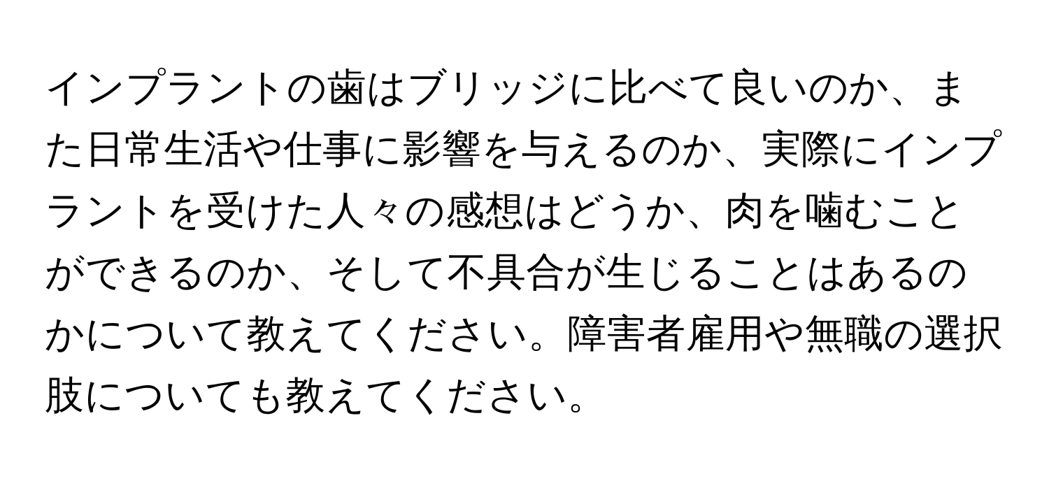 インプラントの歯はブリッジに比べて良いのか、また日常生活や仕事に影響を与えるのか、実際にインプラントを受けた人々の感想はどうか、肉を噛むことができるのか、そして不具合が生じることはあるのかについて教えてください。障害者雇用や無職の選択肢についても教えてください。