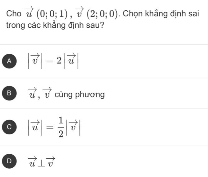 Cho vector u(0;0;1), vector v(2;0;0). Chọn khẳng định sai
trong các khẳng định sau?
A |vector v|=2|vector u|
B vector u, vector v cùng phương
C |vector u|= 1/2 |vector v|
D vector u⊥ vector v