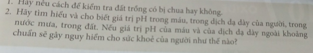 Hảy nêu cách để kiểm tra đất trồng có bị chua hay không. 
2. Hãy tìm hiểu và cho biết giá trị pH trong máu, trong dịch dạ dày của người, trong 
nước mưa, trong đất. Nếu giá trị pH của máu và của dịch dạ dày ngoài khoảng 
chuẩn sẽ gây nguy hiểm cho sức khoẻ của người như thế nào?