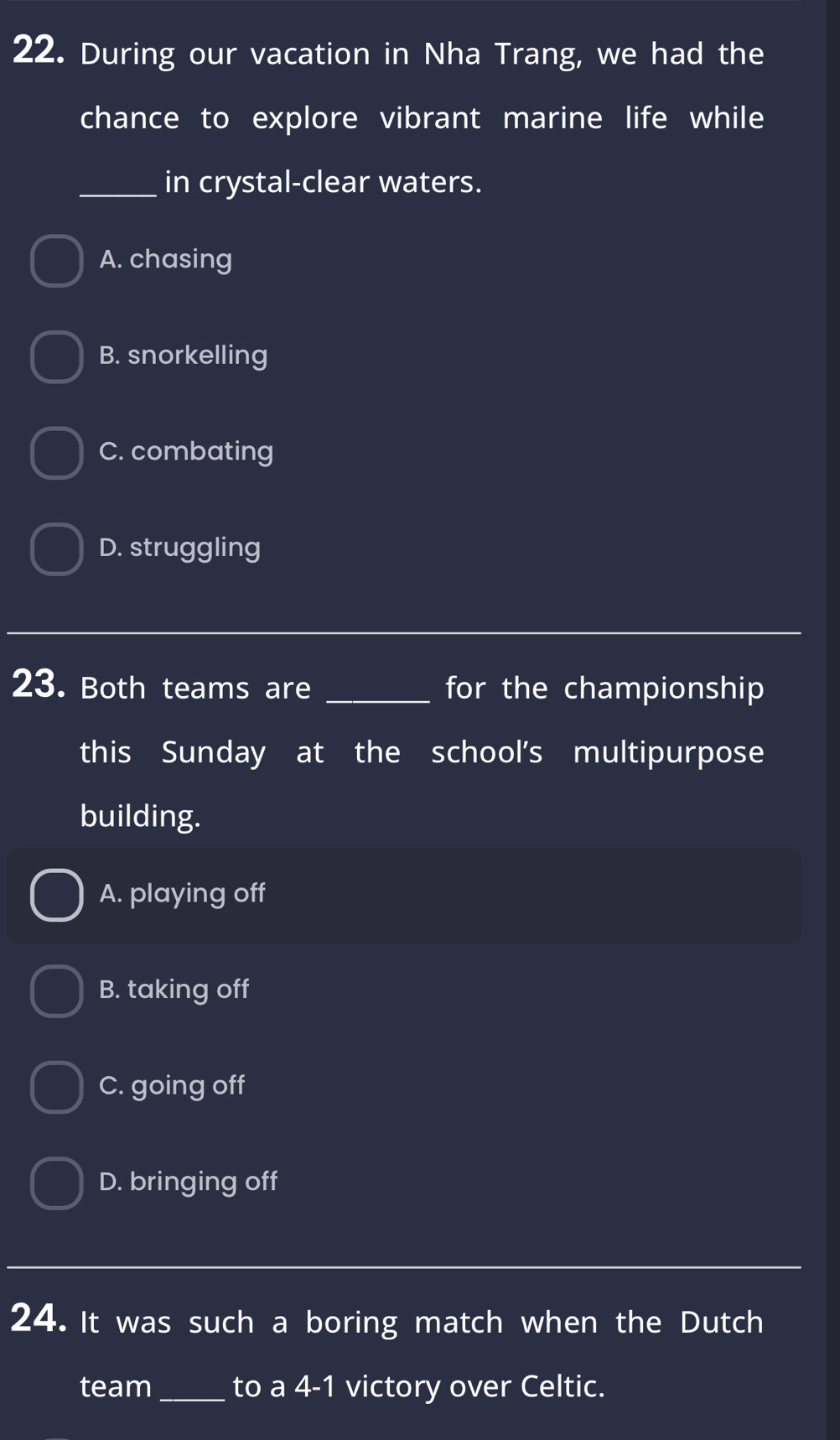 During our vacation in Nha Trang, we had the
chance to explore vibrant marine life while
_in crystal-clear waters.
A. chasing
B. snorkelling
C. combating
D. struggling
_
23. Both teams are _for the championship
this Sunday at the school's multipurpose
building.
A. playing off
B. taking off
C. going off
D. bringing off
_
24. It was such a boring match when the Dutch
team_ to a 4-1 victory over Celtic.