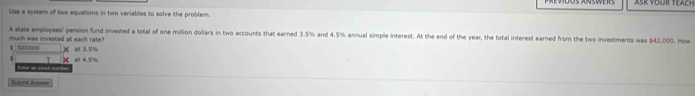 Use a system of two equations in two variables to solve the problem.
A state employees' pension fund invested a total of one million dollars in two accounts that earned 3.5% and 4.5% annual simple interest. At the end of the year; the total interest earned from the two investments was $42,000. How
much was invested at each rate?
$ 5000000 X at 3.5%
T at 4.5%
Enter an exact number
Submit Answer