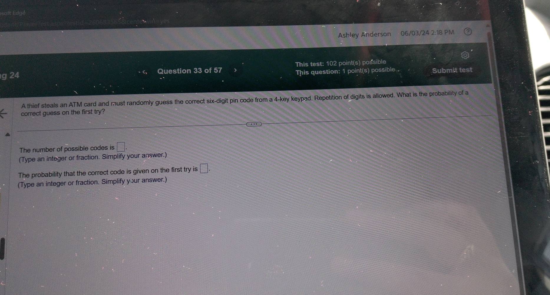 Ashley Anderson 06/03/24 2:18 PM 
odot 
g 24 Question 33 of 57 This test: 102 point(s) possible 
This question: 1 point(s) possible Submit test 
A thief steals an ATM card and must randomly guess the correct six-digit pin code from a 4 -key keypad. Repetition of digits is allowed. What is the probability of a 
correct guess on the first try? 
The number of possible codes is □. 
(Type an integer or fraction. Simplify your answer.) 
The probability that the correct code is given on the first try is □. 
(Type an integer or fraction. Simplify your answer.)