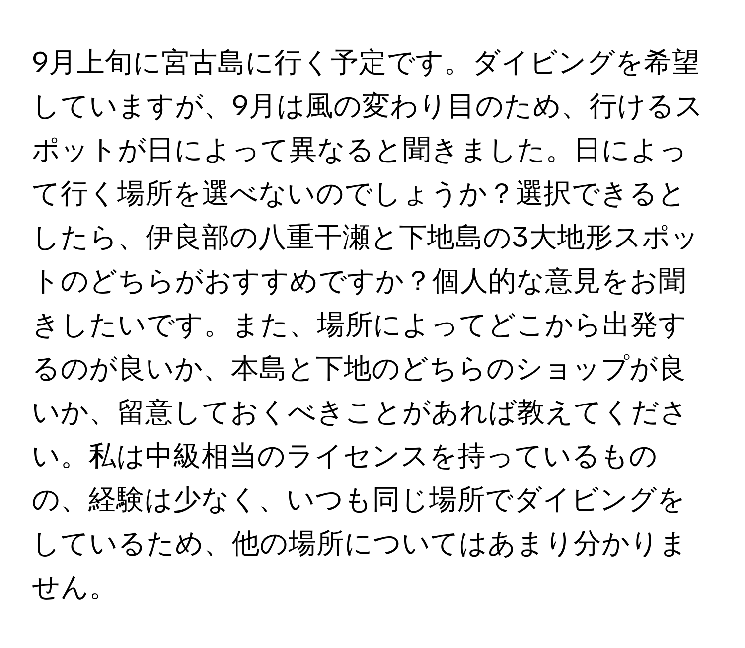 9月上旬に宮古島に行く予定です。ダイビングを希望していますが、9月は風の変わり目のため、行けるスポットが日によって異なると聞きました。日によって行く場所を選べないのでしょうか？選択できるとしたら、伊良部の八重干瀬と下地島の3大地形スポットのどちらがおすすめですか？個人的な意見をお聞きしたいです。また、場所によってどこから出発するのが良いか、本島と下地のどちらのショップが良いか、留意しておくべきことがあれば教えてください。私は中級相当のライセンスを持っているものの、経験は少なく、いつも同じ場所でダイビングをしているため、他の場所についてはあまり分かりません。