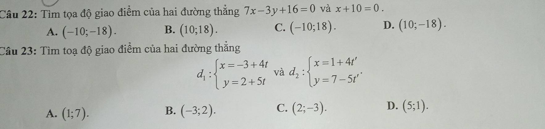 Tìm tọa độ giao điểm của hai đường thắng 7x-3y+16=0 và x+10=0.
C.
D.
A. (-10;-18). B. (10;18). (-10;18). (10;-18). 
Câu 23: Tìm toạ độ giao điểm của hai đường thẳng
d_1:beginarrayl x=-3+4t y=2+5tendarray. và d_2:beginarrayl x=1+4t' y=7-5t'endarray..
C.
D.
A. (1;7). (-3;2). (2;-3). (5;1). 
B.