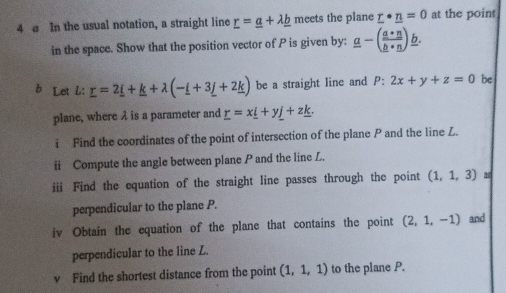 a In the usual notation, a straight line _ r=_ a+lambda _ b meets the plane _ r· _ n=0 at the point 
in the space. Show that the position vector of P is given by: _ a-(frac a*n_ b· _ n)_ b. 
b Let L: _ r=2_ i+_ k+lambda (-_ i+3_ j+2_ k) be a straight line and P:2x+y+z=0 be 
plane, where λ is a parameter and _ r=x_ i+y_ j+z_ k. 
i Find the coordinates of the point of intersection of the plane P and the line Z. 
ii Compute the angle between plane P and the line L. 
iii Find the equation of the straight line passes through the point (1,1,3)
perpendicular to the plane P. 
iv Obtain the equation of the plane that contains the point (2,1,-1) and 
perpendicular to the line L. 
v Find the shortest distance from the point (1,1,1) to the plane P.