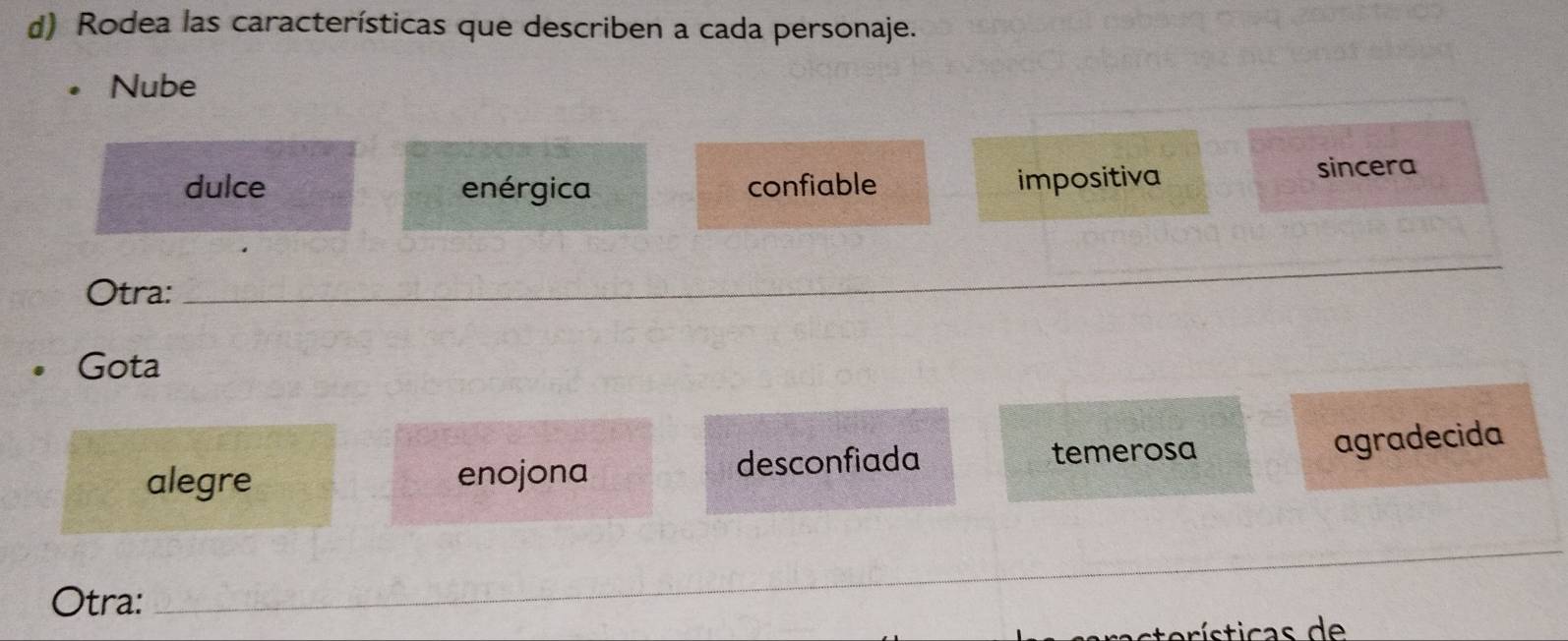 Rodea las características que describen a cada personaje.
Nube
dulce enérgica confiable impositiva sincera
Otra:
_
Gota
alegre enojona desconfiada temerosa
agradecida
_
Otra:
_
_
terísticas de