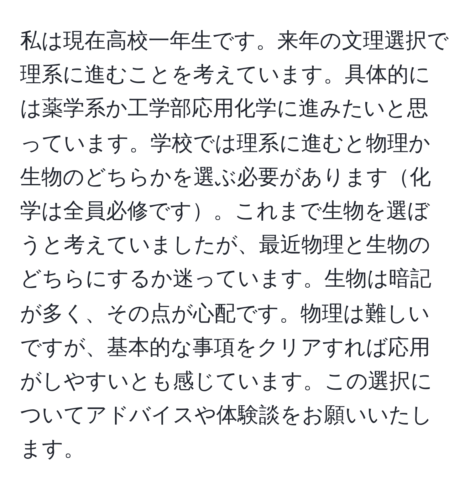 私は現在高校一年生です。来年の文理選択で理系に進むことを考えています。具体的には薬学系か工学部応用化学に進みたいと思っています。学校では理系に進むと物理か生物のどちらかを選ぶ必要があります化学は全員必修です。これまで生物を選ぼうと考えていましたが、最近物理と生物のどちらにするか迷っています。生物は暗記が多く、その点が心配です。物理は難しいですが、基本的な事項をクリアすれば応用がしやすいとも感じています。この選択についてアドバイスや体験談をお願いいたします。