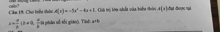 Cho luợng calo) 
calo? 
Câu 19. Cho biểu thức A(x)=-5x^2-4x+1. Giá trị lớn nhất của biều thức A(x) đạt được tại
x= a/b (b!= 0, a/b la phân số tối giản). Tính a+b