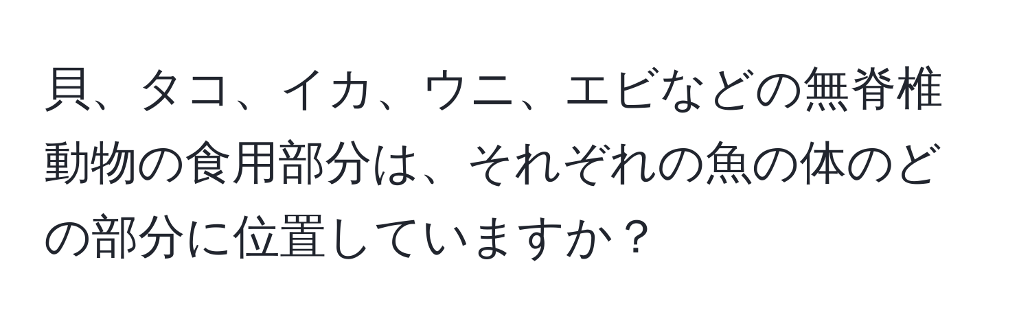 貝、タコ、イカ、ウニ、エビなどの無脊椎動物の食用部分は、それぞれの魚の体のどの部分に位置していますか？