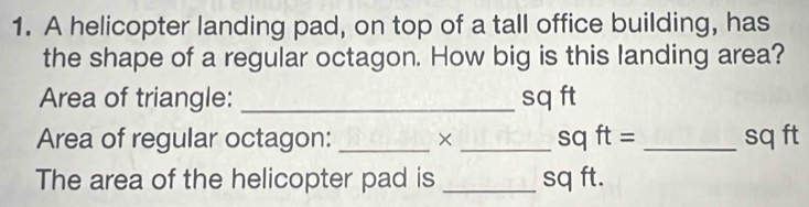 A helicopter landing pad, on top of a tall office building, has 
the shape of a regular octagon. How big is this landing area? 
Area of triangle: _ sq ft
Area of regular octagon: _X _ sqft= _ sq ft
The area of the helicopter pad is _ sq ft.