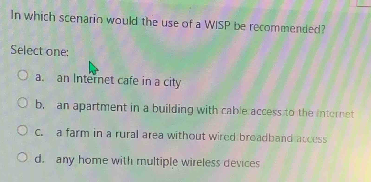 In which scenario would the use of a WISP be recommended?
Select one:
a. an Internet cafe in a city
b. an apartment in a building with cable access to the Internet
c. a farm in a rural area without wired broadband access
d. any home with multiple wireless devices