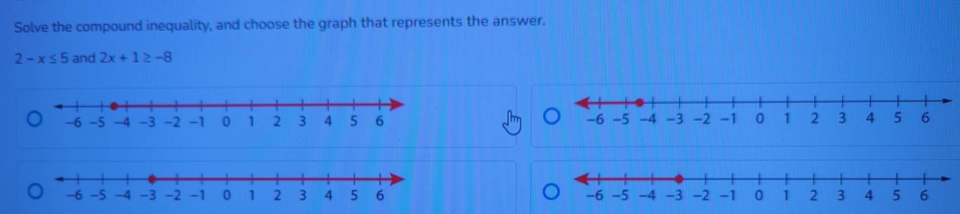 Solve the compound inequality, and choose the graph that represents the answer.
2-x≤ 5 and 2x+1≥ -8