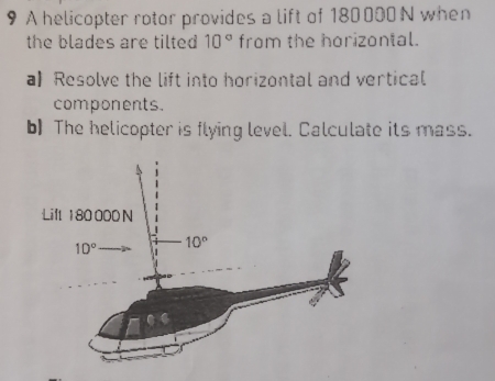 A helicopter rotor provides a lift of 180000 N when
the blades are tilted 10° from the horizontal.
a】 Resolve the lift into horizontal and vertical
components.
b) The helicopter is flying level. Calculate its mass.