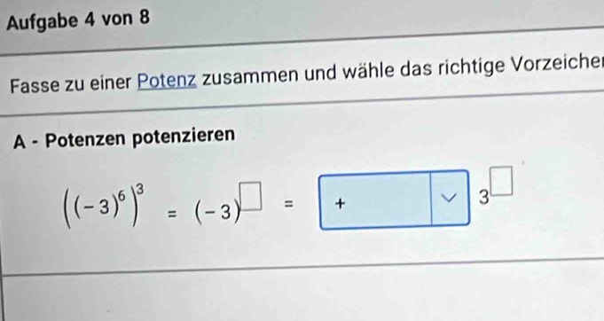 Aufgabe 4 von 8 
Fasse zu einer Potenz zusammen und wähle das richtige Vorzeiche 
A - Potenzen potenzieren
((-3)^6)^3=(-3)^□ =□ 3^(□)