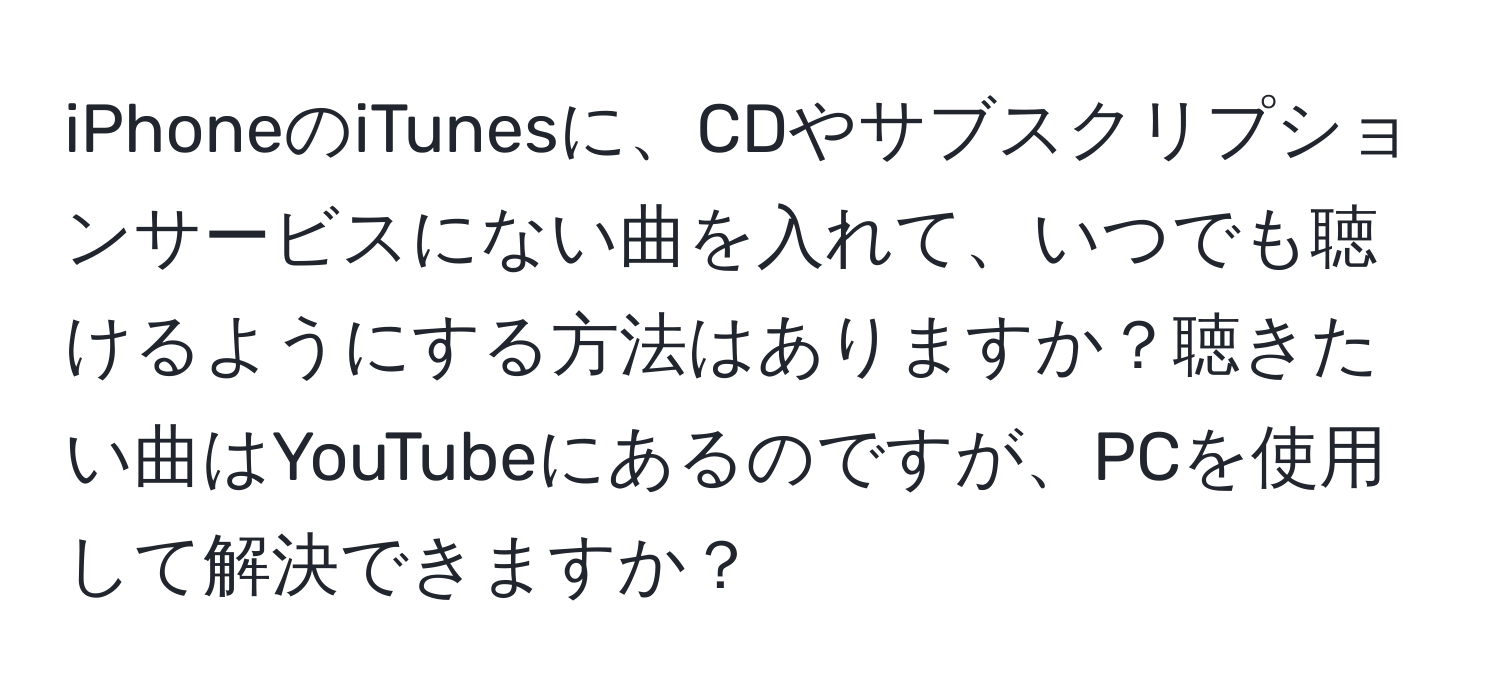 iPhoneのiTunesに、CDやサブスクリプションサービスにない曲を入れて、いつでも聴けるようにする方法はありますか？聴きたい曲はYouTubeにあるのですが、PCを使用して解決できますか？