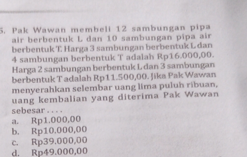 Pak Wawan membeli 12 sambungan pipa
air berbentuk L dan 10 sambungan pipa air
berbentuk T Harga 3 sambungan berbentuk L dan
4 sambungan berbentuk T adalah Rp16.000,00.
Harga 2 sambungan berbentuk L dan 3 sambungan
berbentuk T adalah Rp11.500,00. Jika Pak Wawan
menyerahkan selembar uang lima puluh ribuan,
uang kembalian yang diterima Pak Wawan
sebesar . . . .
a. Rp1.000,00
b. Rp10.000,00
c. Rp39.000,00
d. Rp49.000,00